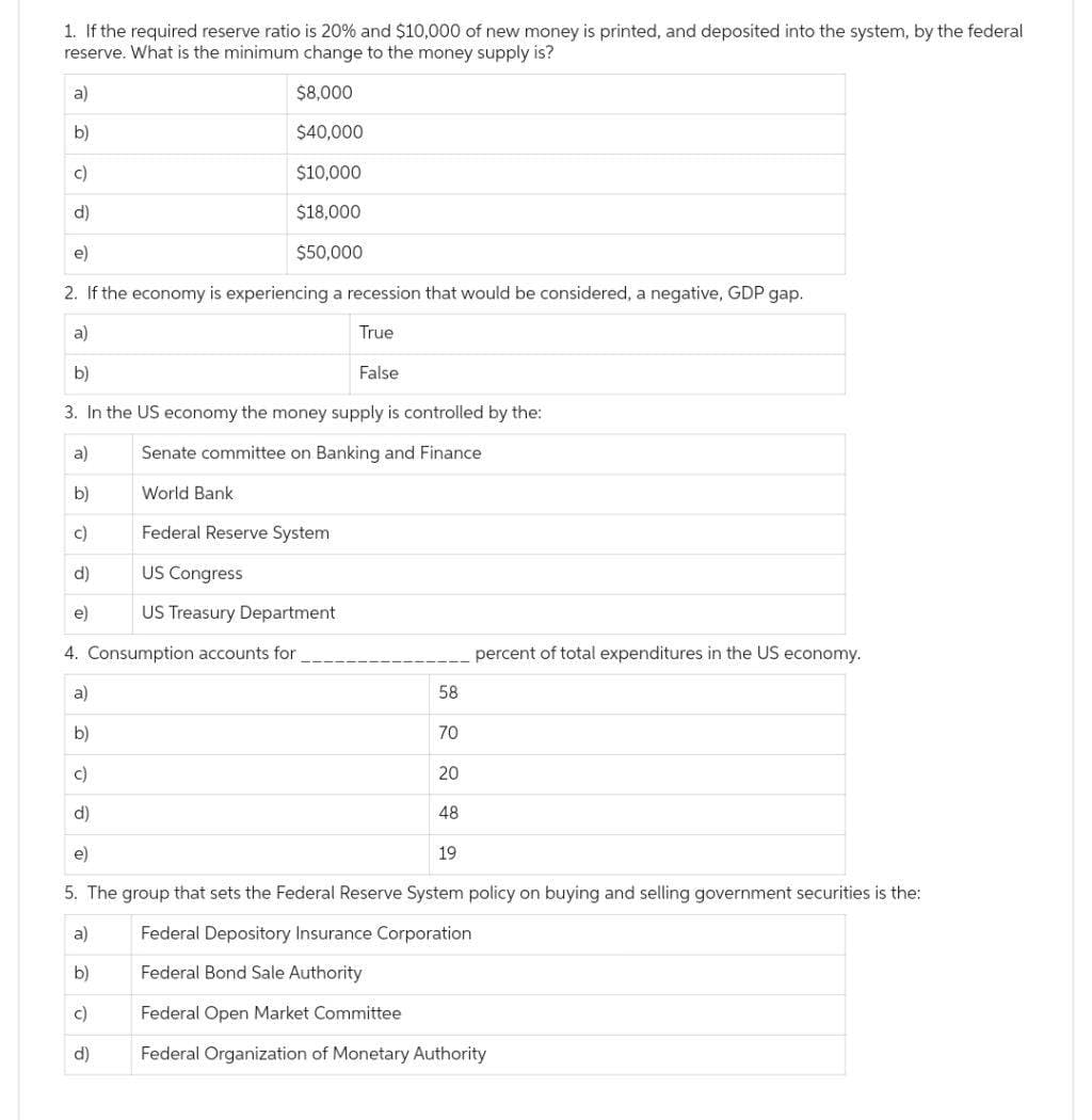 1. If the required reserve ratio is 20% and $10,000 of new money is printed, and deposited into the system, by the federal
reserve. What is the minimum change to the money supply is?
$8,000
$40,000
$10,000
$18,000
$50,000
2. If the economy is experiencing a recession that would be considered, a negative, GDP gap.
a)
True
b)
3. In the US economy the money supply is controlled by the:
a)
Senate committee on Banking and Finance
b)
World Ban
c)
Federal Reserve System
d)
e)
4. Consumption accounts for
a)
b)
c)
d)
e)
a)
b)
c)
US Congress
US Treasury Department
d)
False
58
70
20
d)
e)
5. The group that sets the Federal Reserve System policy on buying and selling government securities is the:
a)
Federal Depository Insurance Corporation
b)
Federal Bond Sale Authority
c)
Federal Open Market Committee
Federal Organization of Monetary Authority
48
percent of total expenditures in the US economy.
19