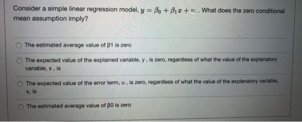 Consider a simple linear regression model, y = Bo + Bix+u.. What does the zero conditional
mean assumption imply?
The estimated average value of 31 is zero
The expected value of the explained variable, y, is zero, regardless of what the value of the explanatory
variable, x, is
The expected value of the error term, u, is zero, regardless of what the value of the explanatory variable,
x, is
The estimated average value of 30 is zero