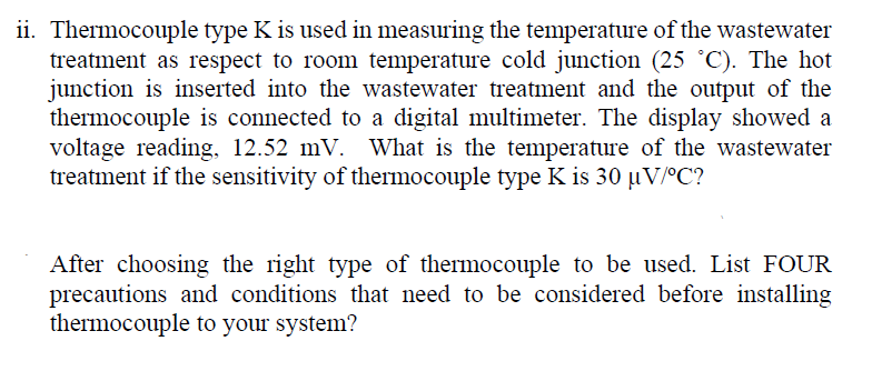 ii. Thermocouple type K is used in measuring the temperature of the wastewater
treatment as respect to room temperature cold junction (25 °C). The hot
junction is inserted into the wastewater treatment and the output of the
thermocouple is connected to a digital multimeter. The display showed a
voltage reading, 12.52 mV. What is the temperature of the wastewater
treatment if the sensitivity of thermocouple type K is 30 µV/°C?
After choosing the right type of thermocouple to be used. List FOUR
precautions and conditions that need to be considered before installing
thermocouple to your system?
