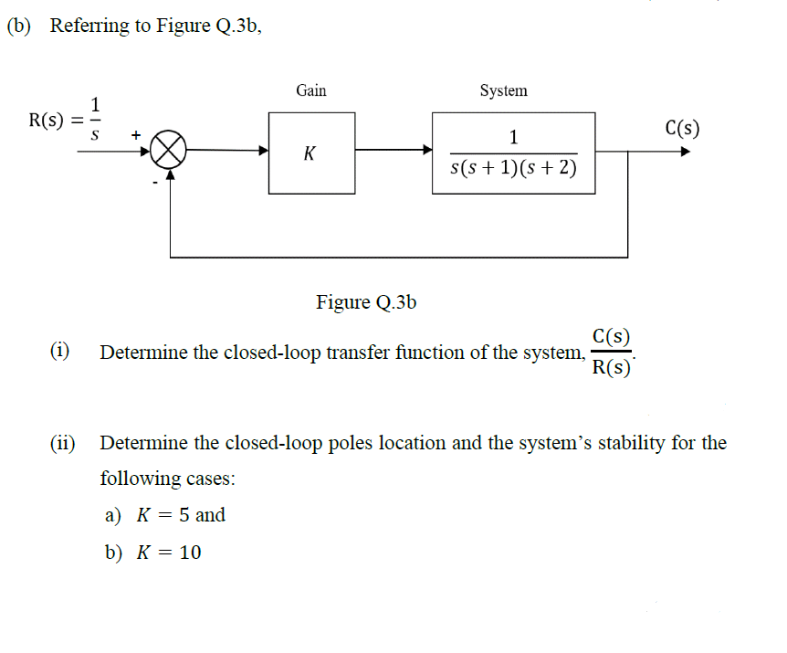 (b) Referring to Figure Q.3b,
R(s) =
(1)
1
+
Gain
K
System
1
s(s + 1)(s + 2)
Figure Q.3b
Determine the closed-loop transfer function of the system,
C(s)
R(s)
C(s)
(ii) Determine the closed-loop poles location and the system's stability for the
following cases:
a) K = 5 and
b) K = 10