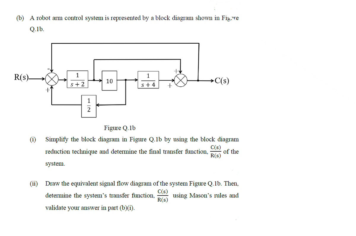 (b) A robot arm control system is represented by a block diagram shown in Figore
Q.1b.
R(s)-
1
s+2
10
1
s+4
+
>C(s)
Figure Q.1b
C(s)
Simplify the block diagram in Figure Q.1b by using the block diagram
reduction technique and determine the final transfer function, of the
R(S)
system.
Draw the equivalent signal flow diagram of the system Figure Q.1b. Then,
C(s)
determine the system's transfer function, using Mason's rules and
validate your answer in part (b)(i).
R(s)