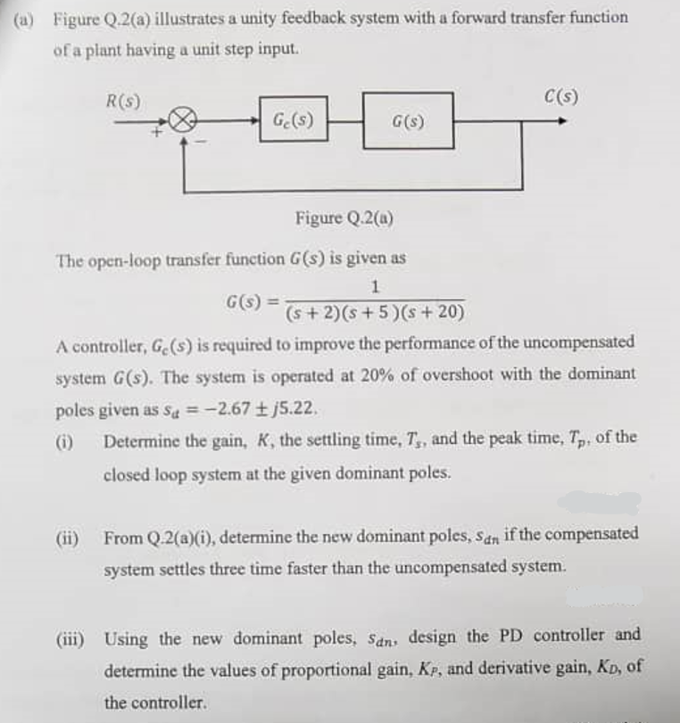 (a) Figure Q.2(a) illustrates a unity feedback system with a forward transfer function
of a plant having a unit step input.
R(s)
C(s)
Ge(s)
G(s)
Figure Q.2(a)
The open-loop transfer function G(s) is given as
G(s) =
1
(s+2)(s+5)(s +20)
A controller, Ge(s) is required to improve the performance of the uncompensated
system G(s). The system is operated at 20% of overshoot with the dominant
poles given as Sa=-2.67 ±j5.22.
(i)
(ii)
Determine the gain, K, the settling time, T,, and the peak time, Tp, of the
closed loop system at the given dominant poles.
From Q.2(a)(i), determine the new dominant poles, San if the compensated
system settles three time faster than the uncompensated system.
(iii) Using the new dominant poles, Sans design the PD controller and
determine the values of proportional gain, KP, and derivative gain, KD, of
the controller.