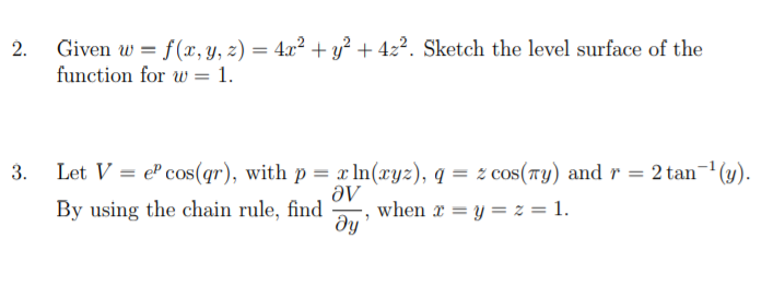 Given w = f(x, Y, z) = 4.x² + y² + 42?. Sketch the level surface of the
function for w = 1.
3.
Let V = el cos(qr), with p = x In(xyz), q = z cos(7y) and r = 2 tan
'(4).
By using the chain rule, find
Əv
when x = y = z = 1.
2.
