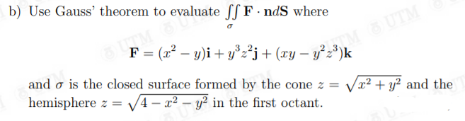 b) Use Gauss' theorem to evaluate f[ F· ndS where
M UTM
= (x² – y)i + y°z²j + (xy – y²z³)k
and o is the closed surface formed by the cone z =
hemisphere z =
V4 – x2 – y? in the first octant.
Vx² + y? and the
