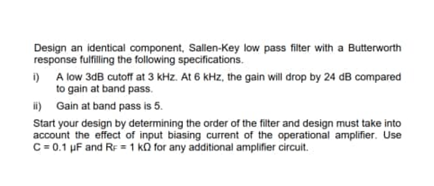 Design an identical component, Sallen-Key low pass filter with a Butterworth
response fulfilling the following specifications.
i) A low 3dB cutoff at 3 kHz. At 6 kHz, the gain will drop by 24 dB compared
to gain at band pass.
ii) Gain at band pass is 5.
Start your design by determining the order of the filter and design must take into
account the effect of input biasing current of the operational amplifier. Use
C=0.1 uF and RF 1 KQ for any additional amplifier circuit.