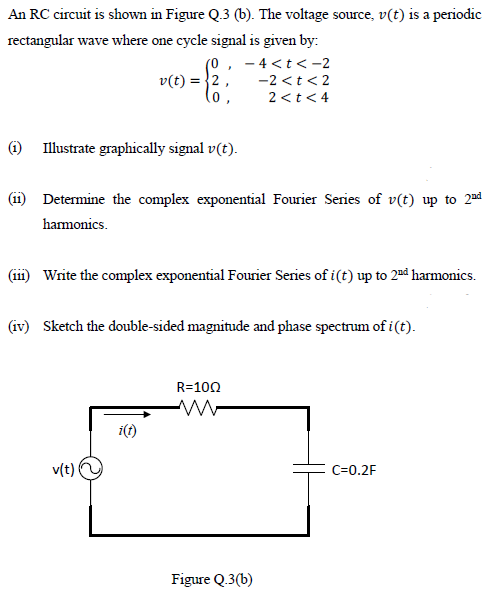 An RC circuit is shown in Figure Q.3 (b). The voltage source, v(t) is a periodic
rectangular wave where one cycle signal is given by:
- 4 <t< -2
v(t) = }2,
-2 <t< 2
2 <t< 4
(1) Illustrate graphically signal v(t).
(11) Determine the complex exponential Fourier Series of v(t) up to 2nd
hamonics.
(iii) Write the complex exponential Fourier Series of i(t) up to 2nå harmonics.
(iv) Sketch the double-sided magnitude and phase spectrum of i(t).
R=100
i(t)
v(t)
C=0.2F
Figure Q.3(b)
