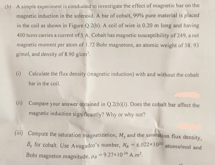 (b) A simple experiment is conducted to investigate the effect of magnetic bar on the
magnetic induction in the solenoid. A bar of cobalt, 99% pure material is placed
in the coil as shown in Figure Q.2(b). A coil of wire is 0.20 m long and having
400 turns carries a current of 5 A. Cobalt has magnetic susceptibility of 249, a net
magnetic moment per atom of 1.72 Bohr magnetons, an atomic weight of 58.93
g/mol, and density of 8.90 g/cm³.
(i) Calculate the flux density (magnetic induction) with and without the cobalt
bar in the coil.
(ii) Compare your answer obtained in Q.2(b)(i). Does the cobalt bar affect the
magnetic induction significantly? Why or why not?
(iii) Compute the saturation magnetization, M, and the saturation flux density,
B, for cobalt. Use Avogadro's number, N = 6.022×1021 atoms/mol and
Bohr magneton magnitude. Ha =9.27x1024 A.m².