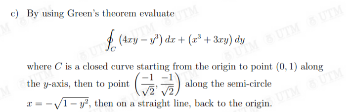 c) By using Green's theorem evaluate
UT
(4ry – y*) dx + (x* + 3xy) dy
where C is a closed curve starting from the origin to point (0, 1) along
the y-axis, then to point
SUIM Ở UTM Ở UTM
E) along the semi-circle
x = -V1- y?, then on a straight line, back to the origin.
UTM UTM
