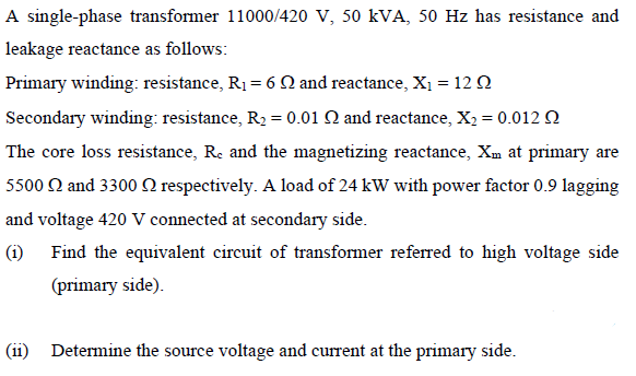 A single-phase transformer 11000/420 V, 50 kVA, 50 Hz has resistance and
leakage reactance as follows:
Primary winding: resistance, R1 = 6 N and reactance, X1 = 12 Q
Secondary winding: resistance, R2 = 0.01 Q and reactance, X2 = 0.012 2
The core loss resistance, Re and the magnetizing reactance, Xm at primary are
5500 2 and 3300 Q respectively. A load of 24 kW with power factor 0.9 lagging
and voltage 420 V connected at secondary side.
(i) Find the equivalent circuit of transformer referred to high voltage side
(primary side).
(ii) Determine the source voltage and current at the primary side.
