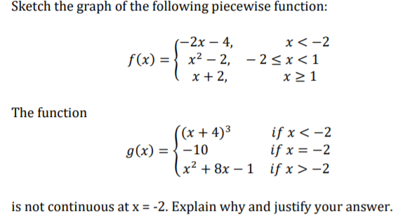 Sketch the graph of the following piecewise function:
-2x – 4,
f(x) = } x² – 2, - 2<x<1
x + 2,
x <-2
%3D
x > 1
The function
(x + 4)³
g(x) = {-10
if x < -2
if x = -2
x² + 8x – 1 if x > -2
is not continuous at x = -2. Explain why and justify your answer.
