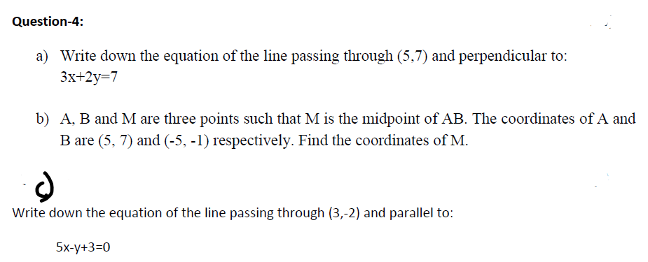 Question-4:
a) Write down the equation of the line passing through (5,7) and perpendicular to:
3x+2y=7
b) A, B and M are three points such that M is the midpoint of AB. The coordinates of A and
B are (5, 7) and (-5, -1) respectively. Find the coordinates of M.
Write down the equation of the line passing through (3,-2) and parallel to:
5x-у+3-0
