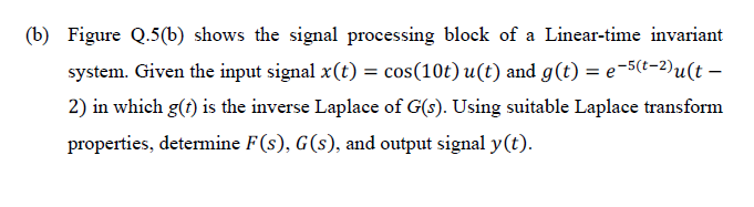 (b) Figure Q.5(b) shows the signal processing block of a Linear-time invariant
system. Given the input signal x(t) = cos(10t) u(t) and g(t) = e-5(t-2)u(t –
2) in which g(?) is the inverse Laplace of G(s). Using suitable Laplace transform
properties, determine F(s), G(s), and output signal y(t).
