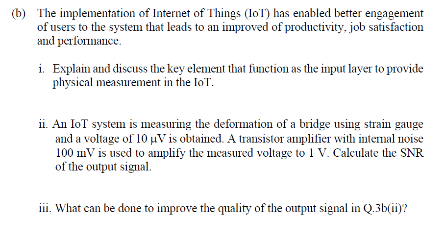 (b) The implementation of Internet of Things (IoT) has enabled better engagement
of users to the system that leads to an improved of productivity, job satisfaction
and performance.
i. Explain and discuss the key element that function as the input layer to provide
physical measurement in the IoT.
ii. An IoT system is measuring the deformation of a bridge using strain gauge
and a voltage of 10 µV is obtained. A transistor amplifier with internal noise
100 mV is used to amplify the measured voltage to 1 V. Calculate the SNR
of the output signal.
iii. What can be done to improve the quality of the output signal in Q.3b(ii)?
