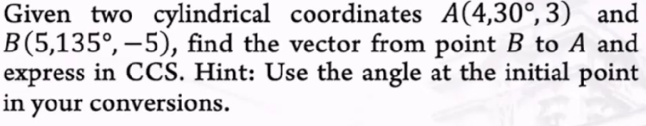 A(4,30°, 3) and
Given two cylindrical coordinates
B(5,135º, −5), find the vector from point B to A and
express in CCS. Hint: Use the angle at the initial point
in your conversions.