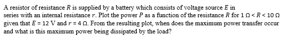 A resistor of resistance R is supplied by a battery which consists of voltage source E in
series with an internal resistance r. Plot the power P as a function of the resistance R for 10 <R <100
given that E = 12 V and r=402. From the resulting plot, when does the maximum power transfer occur
and what is this maximum power being dissipated by the load?