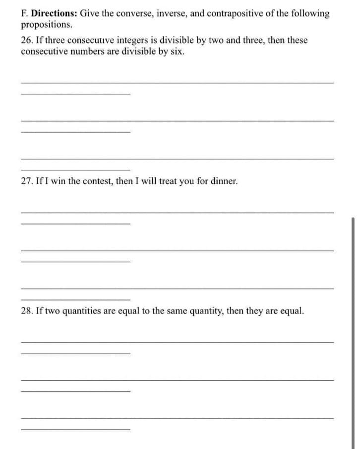 F. Directions: Give the converse, inverse, and contrapositive of the following
propositions.
26. If three consecutive integers is divisible by two and three, then these
consecutive numbers are divisible by six.
27. If I win the contest, then I will treat you for dinner.
28. If two quantities are equal to the same quantity, then they are equal.
