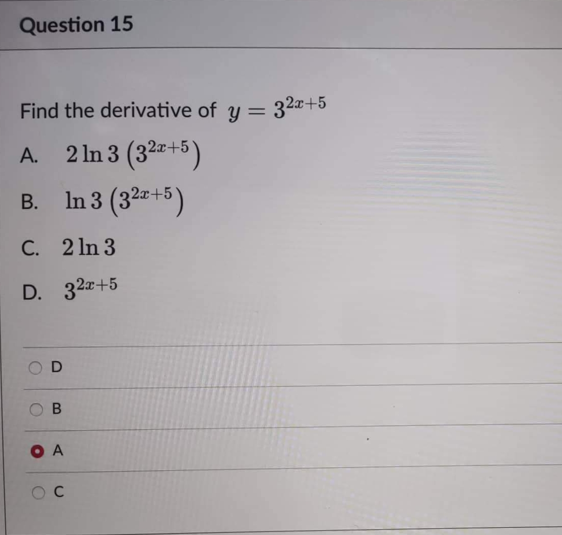 Question 15
Find the derivative of y = 32x+5
A. 2 ln 3 (3²x+5)
B. In 3 (3²x+5)
2x-
C. 2ln 3
D.
32x+5
O
O
O
B
A
C