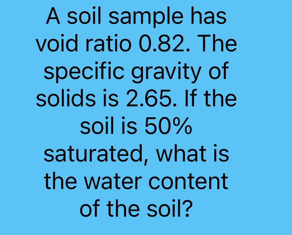 A soil sample has
void ratio 0.82. The
specific gravity of
solids is 2.65. If the
soil is 50%
saturated, what is
the water content
of the soil?