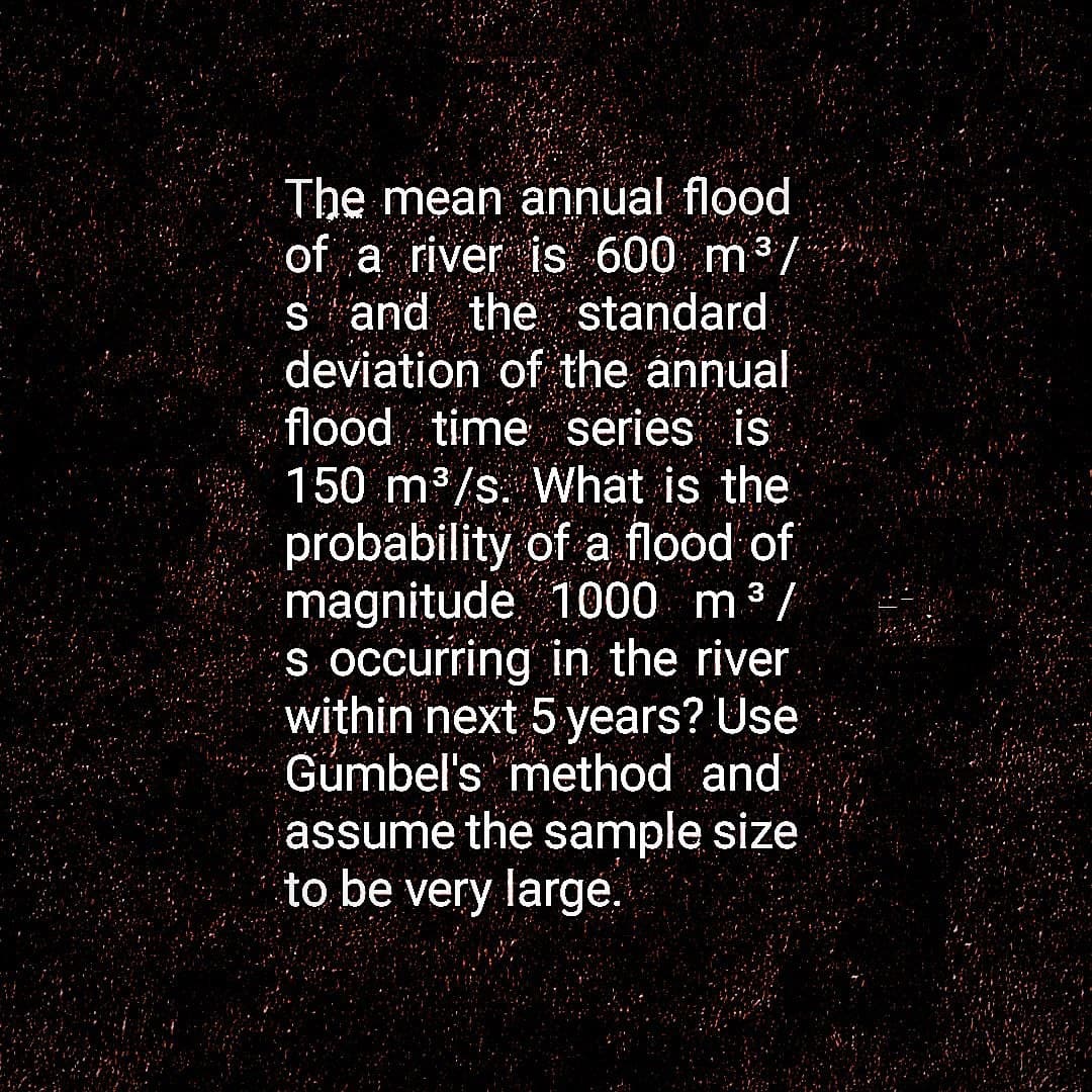 The mean annual flood
of a river is 600 m³/
s and the standard
deviation of the annual
flood time series is
3
150 m³/s. What is the
3
probability of a flood of
magnitude 1000 m ³ /
s occurring in the river
within next 5 years? Use
Gumbel's method and
assume the sample size
to be very large.