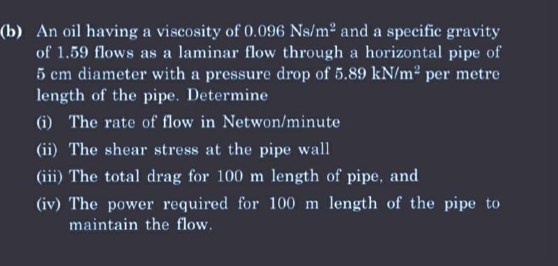 (b) An oil having a viscosity of 0.096 Ns/m² and a specific gravity
of 1.59 flows as a laminar flow through a horizontal pipe of
5 cm diameter with a pressure drop of 5.89 kN/m² per metre
length of the pipe. Determine
(i) The rate of flow in Netwon/minute
(ii) The shear stress at the pipe wall
(iii) The total drag for 100 m length of pipe, and
(iv) The power required for 100 m length of the pipe to
maintain the flow.