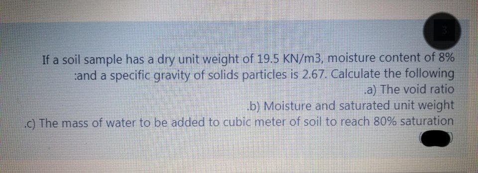 If a soil sample has a dry unit weight of 19.5 KN/m3, moisture content of 8%
and a specific gravity of solids particles is 2.67. Calculate the following
a) The void ratio
b) Moisture and saturated unit weight
c) The mass of water to be added to cubic meter of soil to reach 80% saturation