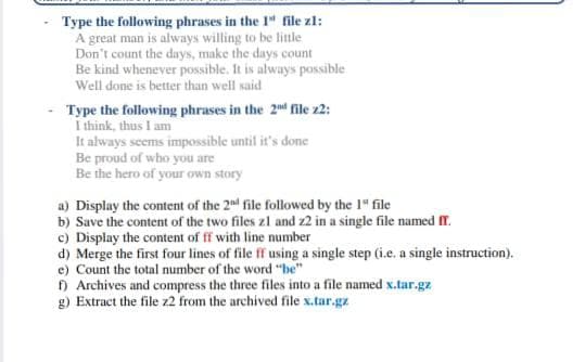 Type the following phrases in the 1" file zl:
A great man is always willing to be little
Don't count the days, make the days count
Be kind whenever possible. It is always possible
Well done is better than well said
Type the following phrases in the 2nd file z2:
I think, thus I am
It always seems impossible until it's done
Be proud of who you are
Be the hero of your own story
a) Display the content of the 2nd file followed by the 1" file
b) Save the content of the two files zl and z2 in a single file named T.
c) Display the content of ff with line number
d) Merge the first four lines of file ff using a single step (i.e, a single instruction).
e) Count the total number of the word "be"
) Archives and compress the three files into a file named x.tar.gz
g) Extract the file z2 from the archived file x.tar.gz
