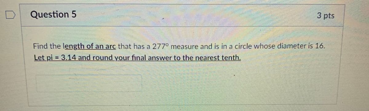 Question 5
3 pts
Find the length of an are that has a 277° measure and is in a circle whose diameter is 16.
Let pi = 3.14 and round your final answer to the nearest tenth.
