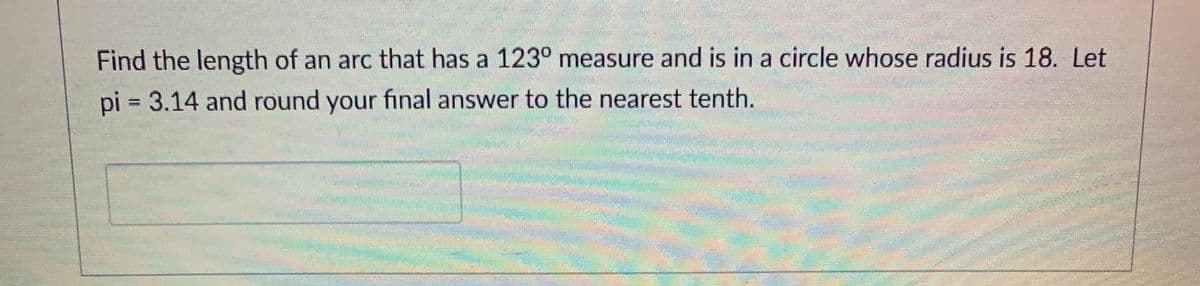 Find the length of an arc that has a 123° measure and is in a circle whose radius is 18. Let
pi = 3.14 and round your final answer to the nearest tenth.
%3D
