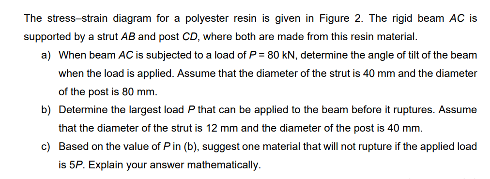 The stress-strain diagram for a polyester resin is given in Figure 2. The rigid beam AC is
supported by a strut AB and post CD, where both are made from this resin material.
a) When beam AC is subjected to a load of P = 80 kN, determine the angle of tilt of the beam
when the load is applied. Assume that the diameter of the strut is 40 mm and the diameter
of the post is 80 mm.
b) Determine the largest load P that can be applied to the beam before it ruptures. Assume
that the diameter of the strut is 12 mm and the diameter of the post is 40 mm.
c) Based on the value of P in (b), suggest one material that will not rupture if the applied load
is 5P. Explain your answer mathematically.
