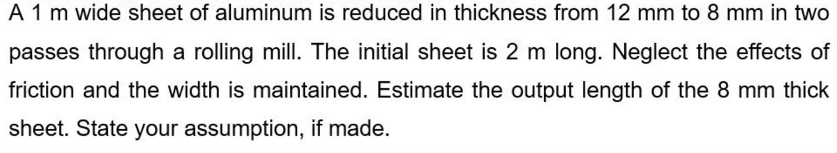 A 1 m wide sheet of aluminum is reduced in thickness from 12 mm to 8 mm in two
passes through a rolling mill. The initial sheet is 2 m long. Neglect the effects of
friction and the width is maintained. Estimate the output length of the 8 mm thick
sheet. State your assumption, if made.
