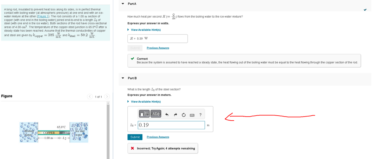 A long rod, insulated to prevent heat loss along its sides, is in perfect thermal
contact with boiling water (at atmospheric pressure) at one end and with an ice-
water mixture at the other (Figure 1). The rod consists of a 1.00 m section of
copper (with one end in the boiling water) joined end-to-end to a length 1₂ of
steel (with one end in the ice water). Both sections of the rod have cross-sectional
areas of 4.00 cm². The temperature of the copper-steel junction is 65.0°C after a
steady state has been reached. Assume that the thermal conductivities of copper
W
W
and steel are given by copper = 385
mrk and steel = 50.2
m-K
Figure
Boiling
water
200 00
65.0°C
COPPER STEEL
-1.00 mL200
1800
Ice and
water
1 of 1
Part A
How much heat per second H (=
Express your answer in watts.
► View Available Hint(s)
H= 5.39 W
Submit
Part B
Previous Answers
Correct
Because the system is assumed to have reached a steady state, the heat flowing out of the boiling water must be equal to the heat flowing through the copper section of the rod.
What is the length I of the steel section?
Express your answer in meters.
► View Available Hint(s)
ΠΙ ΑΣΦ
2)
) flows from the boiling water to the ice-water mixture?
L₂= 0.19
Submit Previous Answers
X Incorrect; Try Again; 4 attempts remaining
?
m