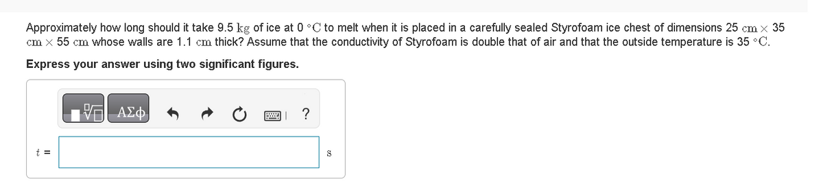 Approximately how long should it take 9.5 kg of ice at 0 °C to melt when it is placed in a carefully sealed Styrofoam ice chest of dimensions 25 cm × 35
cm x 55 cm whose walls are 1.1 cm thick? Assume that the conductivity of Styrofoam is double that of air and that the outside temperature is 35 °C.
Express your answer using two significant figures.
VE ΑΣΦ
?
S