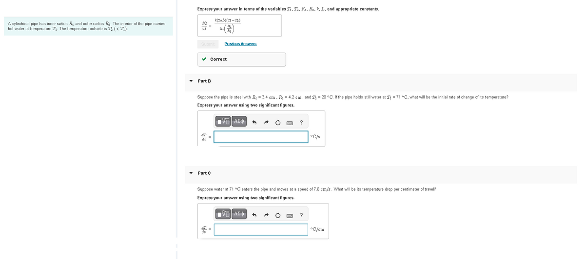 A cylindrical pipe has inner radius R₁ and outer radius R. The interior of the pipe carries
hot water at temperature ₁. The temperature outside is ₂ (<Ti)
Express your answer in terms of the variables T₁, T₂, R₁, R₂, k, L, and appropriate constants.
▾
4Q
de
=
Submit
▾ Part B
(2mL)(2)-1)
In
✓ Correct
Part C
Previous Answers
Suppose the pipe is steel with R₁ = 3.4 cm. R₂ = 4.2 cm, and 2 = 20 °C. If the pipe holds still water at 2 = 71 °C, what will be the initial rate of change of its temperature?
Express your answer using two significant figures.
IVE| ΑΣΦ 5
LIVE ΑΣΦ 6 →
?
Suppose water at 71 °C enters the pipe and moves at a speed of 7.6 cm/s. What will be its temperature drop per centimeter of travel?
Express your answer using two significant figures.
C
°C/s
?
*C/cm