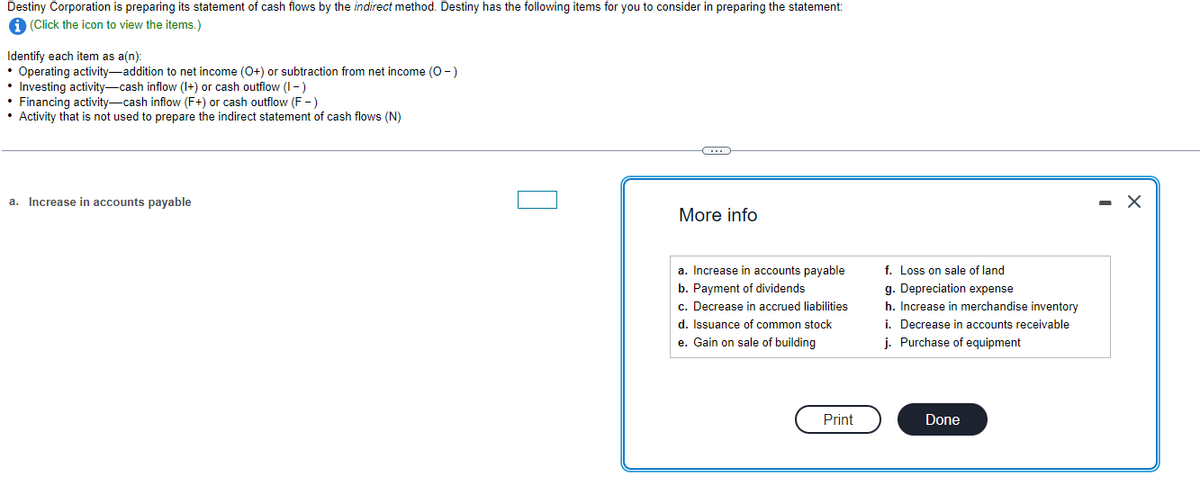 Destiny Corporation is preparing its statement of cash flows by the indirect method. Destiny has the following items for you to consider in preparing the statement:
i (Click the icon to view the items.)
Identify each item as a(n):
• Operating activity-addition to net income (O+) or subtraction from net income (0-)
• Investing activity-cash inflow (1+) or cash outflow (1)
• Financing activity-cash inflow (F+) or cash outflow (F-)
Activity that i not used to prepare the indirect statement of cash flows (N)
a. Increase in accounts payable
More info
a. Increase in accounts payable
b. Payment of dividends
c. Decrease in accrued liabilities
d. Issuance of common stock
e. Gain on sale of building
Print
f. Loss on sale of land
g. Depreciation expense
h. Increase in merchandise inventory
i. Decrease in accounts receivable
j. Purchase of equipment
Done