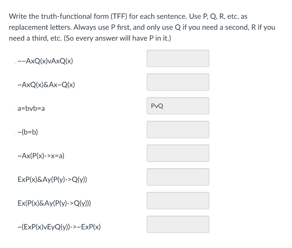 Write the truth-functional form (TFF) for each sentence. Use P, Q, R, etc. as
replacement letters. Always use P fırst, and only use Q if you need a second, R if you
need a third, etc. (So every answer will have P in it.)
,w~AxQ(x)VA×Q(x)
-AxQ(x)&Ax~Q(x)
a=bvb=Da
PvQ
~(b=b)
~Ax(P(x)->x=a)
ExP(x)&Ay(P(y)->Q(y))
Ex(P(x)&Ay(P(y)->Q(y)
-(ExP(x)VEYQ(y))->~ExP(x)
