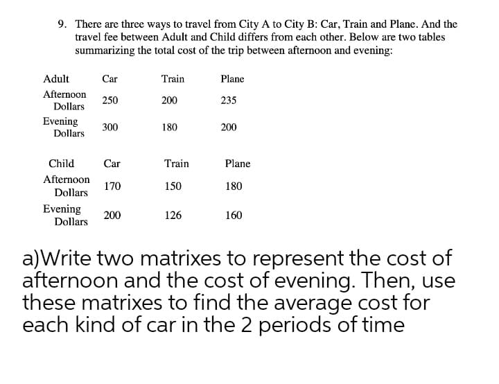 9. There are three ways to travel from City A to City B: Car, Train and Plane. And the
travel fee between Adult and Child differs from each other. Below are two tables
summarizing the total cost of the trip between afternoon and evening:
Adult
Car
Train
Plane
Afternoon
250
200
235
Dollars
Evening
300
180
200
Dollars
Child
Car
Train
Plane
Afternoon
170
150
180
Dollars
Evening
200
126
160
Dollars
a)Write two matrixes to represent the cost of
afternoon and the cost of evening. Then, use
these matrixes to find the average cost for
each kind of car in the 2 periods of time
