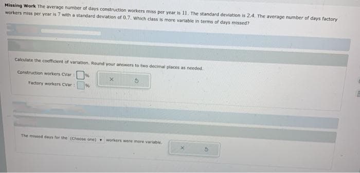 Missing Work The average number of days construction workers miss per year is 11. The standard deviation is 2.4. The average number of days factory
workers miss per year is 7 with a standard deviation of 0.7. which class is more variable in terms of days missed?
Calculate the coefficent of variation. Round your answers to two decimal places as needed.
Construction workers CVar
Factory workers CVar:
The missed days for the (Choose one) workers were more variable
