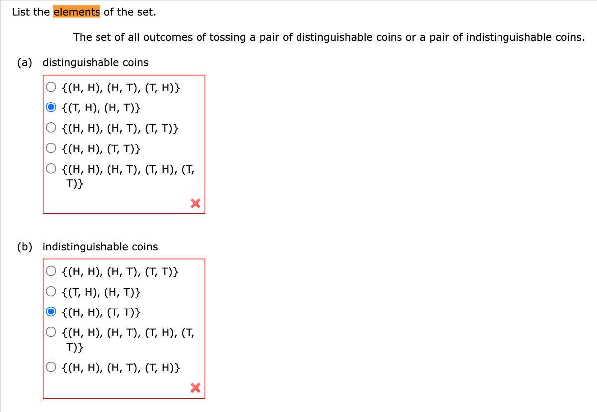 List the elements of the set.
The set of all outcomes of tossing a pair of distinguishable coins or a pair of indistinguishable coins.
(a) distinguishable coins
{(H, H), (H, T), (T, H)}
{(T, H), (H, T)}
{(H, H), (H, T), (T, T)}
{(H, H), (T, T)}
{(H, H), (H, T), (T, H), (T,
T)}
(b) indistinguishable coins
X
{(H, H), (H, T), (T, T)}
{(T, H), (H, T)}
{(H, H), (T, T)}
{(H, H), (H, T), (T, H), (T,
T)}
{(H, H), (H, T), (T, H)}