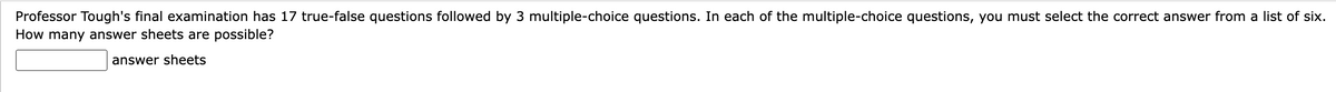 Professor Tough's final examination has 17 true-false questions followed by 3 multiple-choice questions. In each of the multiple-choice questions, you must select the correct answer from a list of six.
How many answer sheets are possible?
answer sheets