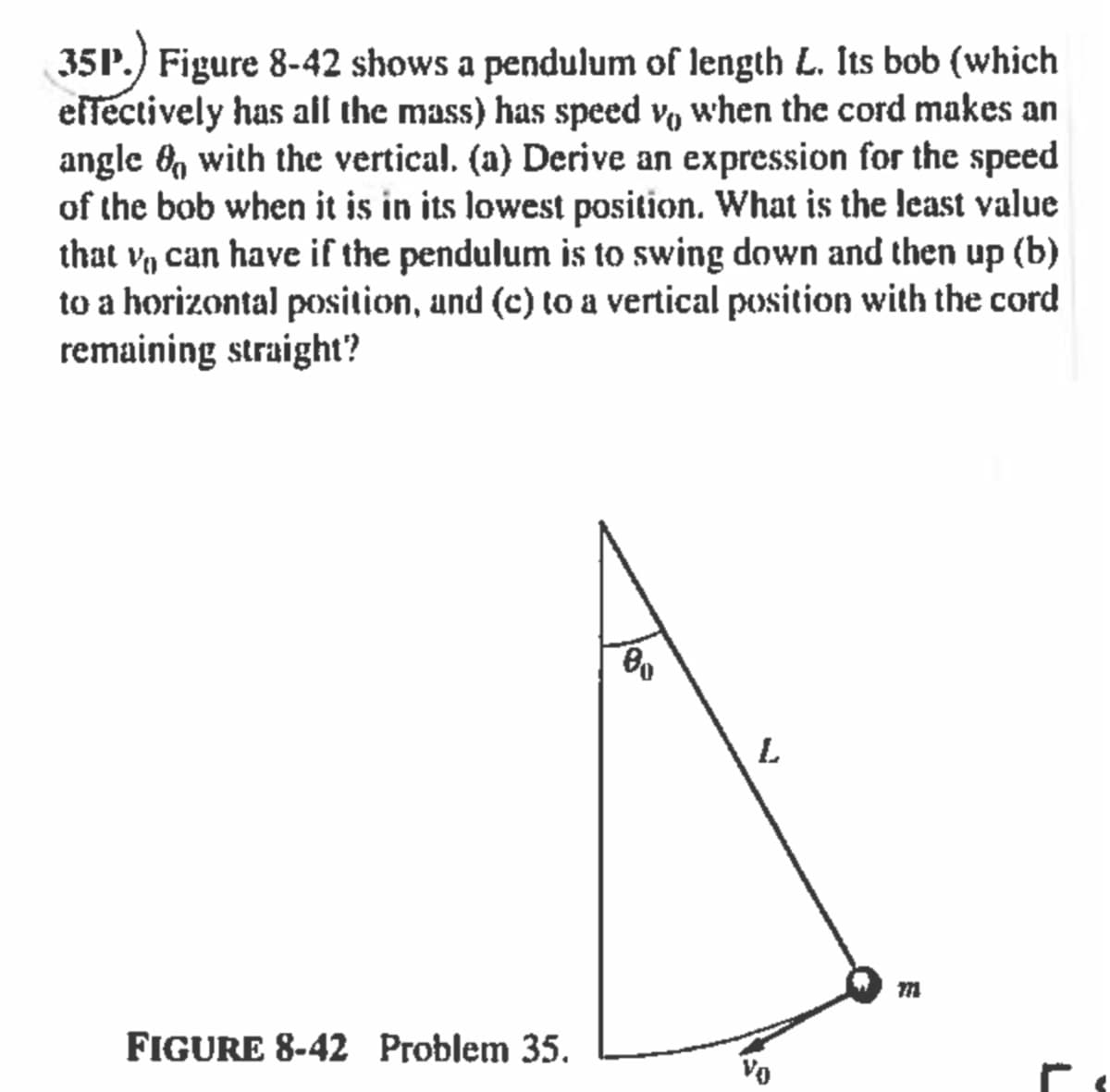 35P.) Figure 8-42 shows a pendulum of length L. Its bob (which
effectively has all the mass) has speed v, when the cord makes an
angle 6, with the vertical. (a) Derive an expression for the speed
of the bob when it is in its lowest position. What is the least value
that v, can have if the pendulum is to swing down and then up (b)
to a horizontal position, und (c) to a vertical position with the cord
remaining straight?
L
FIGURE 8-42 Problem 35.
