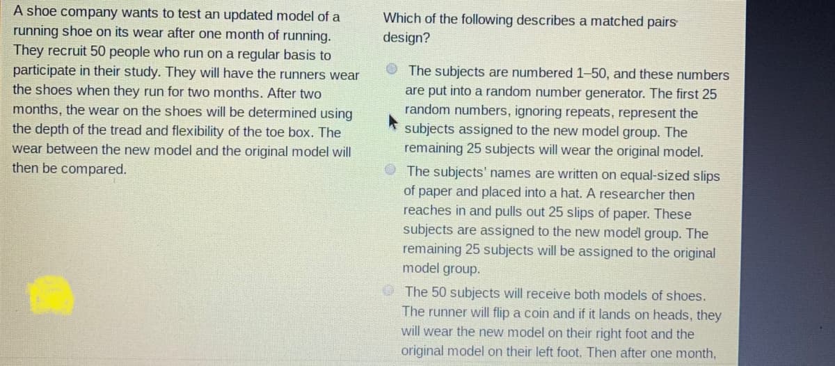 A shoe company wants to test an updated model of a
running shoe on its wear after one month of running.
Which of the following describes a matched pairs
design?
They recruit 50 people who run on a regular basis to
participate in their study. They will have the runners wear
the shoes when they run for two months. After two
O The subjects are numbered 1-50, and these numbers
are put into a random number generator. The first 25
random numbers, ignoring repeats, represent the
subjects assigned to the new model group. The
remaining 25 subjects will wear the original model.
months, the wear on the shoes will be determined using
the depth of the tread and flexibility of the toe box. The
wear between the new model and the original model will
then be compared.
The subjects' names are written on equal-sized slips
of paper and placed into a hat. A researcher then
reaches in and pulls out 25 slips of paper. These
subjects are assigned to the new model group. The
remaining 25 subjects will be assigned to the original
model group.
O The 50 subjects will receive both models of shoes.
The runner will flip a coin and if it lands on heads, they
will wear the new model on their right foot and the
original model on their left foot. Then after one month,
