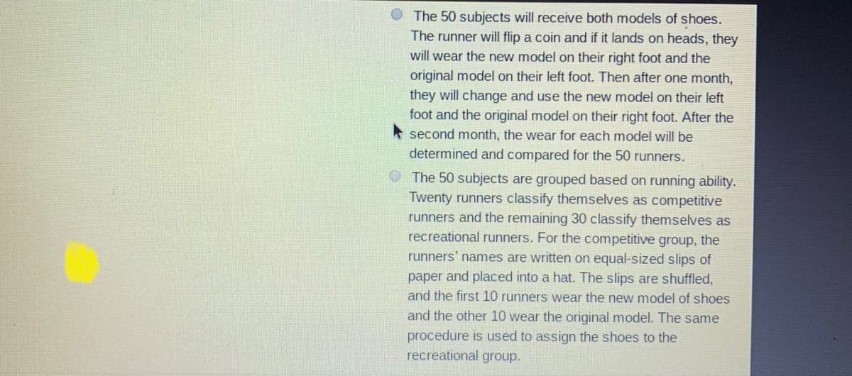 The 50 subjects will receive both models of shoes.
The runner will flip a coin and if it lands on heads, they
will wear the new model on their right foot and the
original model on their left foot. Then after one month,
they will change and use the new model on their left
foot and the original model on their right foot. After the
second month, the wear for each model will be
determined and compared for the 50 runners.
The 50 subjects are grouped based on running ability.
Twenty runners classify themselves as competitive
runners and the remaining 30 classify themselves as
recreational runners. For the competitive group, the
runners' names are written on equal-sized slips of
paper and placed into a hat. The slips are shuffled,
and the first 10 runners wear the new model of shoes
and the other 10 wear the original model. The same
procedure is used to assign the shoes to the
recreational group.
