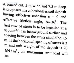 A braced cut, 5 m wide and 7.5 m deep
is proposed in a cohesionless soil deposit
having effective cohesion c = 0 and
effective friction angle, =36°. The
first row of struts is to be installed at a
depth of 0.5 m below ground surface and
spacing between the struts should be 1.5
m. If the horizontal spacing of struts is 3
m and unit weight of the deposit is 20
kN / m', the maximum strut load will
be.
