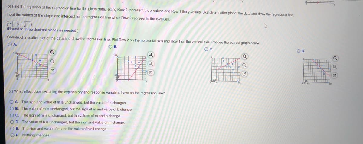 (b) Find the equation of the regression line for the given data, letting Row 2 represent the x-values and Row 1 the y-values. Sketch a scatter plot of the data and draw the regression line.
Input the values of the slope and intercept for the regression line when Row 2 represents the x-values.
y =x+ )
(Round to three decimal places as needed.)
Construct a scatter plot of the data and draw the regression line. Plot Row 2 on the horizontal axis and Row 1 on the vertical axis. Choose the correct graph below.
O A.
OB.
Oc.
OD.
(c) What effect does switching the explanatory and response variables have on the regression line?
O A. The sign and value of m is unchanged, but the value of b changes.
O B. The value of m is unchanged, but the sign of m and value of b change.
O C. The sign of m is unchanged, but the values of m and b change.
O D. The value of b is unchanged, but the sign and value of m change.
O E. The sign and value of m and the value of b
I change
OF. Nothing changes.
