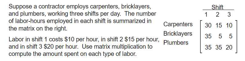 Suppose a contractor employs carpenters, bricklayers,
and plumbers, working three shifts per day. The number
of labor-hours employed in each shift is summarized in
the matrix on the right.
Shift
1 2
3
Carpenters
30 15 10
Bricklayers
35
5 5
Labor in shift 1 costs $10 per hour, in shift 2 $15 per hour,
and in shift 3 $20 per hour. Use matrix multiplication to
compute the amount spent on each type of labor.
Plumbers
35 35 20
