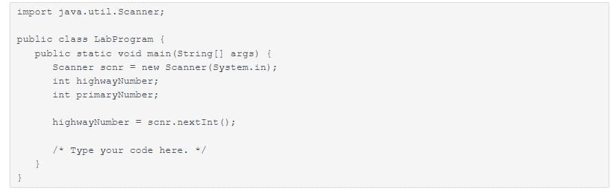 import java.util.Scanner;
public class LabProgram {
public static void main(String[] args) {
Scanner scnr = new Scanner (System.in);
int highwayNumber;
int primaryNumber;
}
highwayNumber = scnr.nextInt ();
/* Type your code here. */