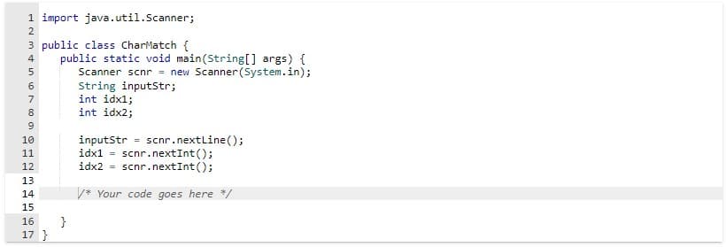 1 import java.util.Scanner;
3 public class CharMatch {
ANAF 600
4
5
7
8
9
10
11
12
13
14
15
Vai
16
E
17}
public static void main(String[] args) {
Scanner scnr = new Scanner(System.in);
String inputStr;
}
int idx1;
int idx2;
inputStr = scnr.nextLine();
idx1= scnr.nextInt ();
idx2 = scnr.nextInt ();
/* Your code goes here */