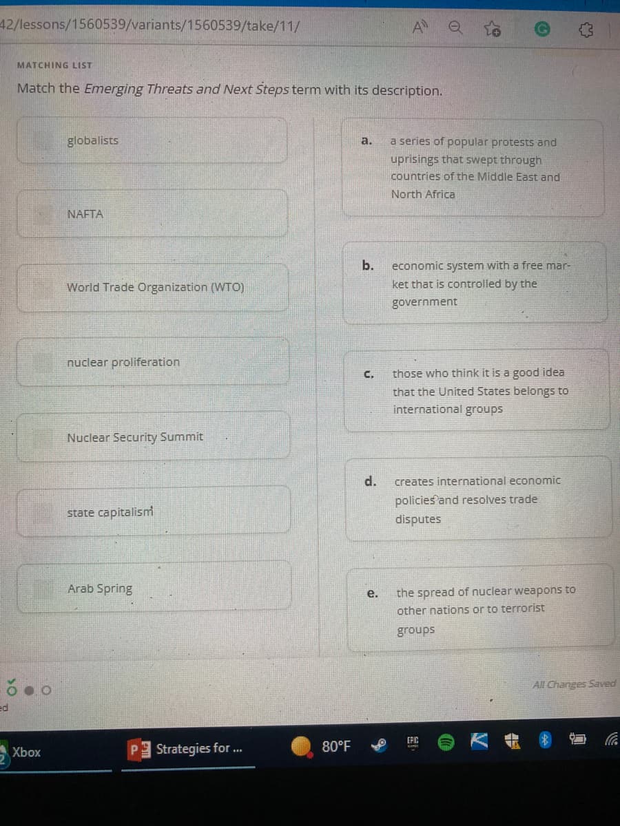 42/lessons/1560539/variants/1560539/take/11/
MATCHING LIST
Match the Emerging Threats and Next Steps term with its description.
globalists
a.
NAFTA
World Trade Organization (WTO)
nuclear proliferation
Nuclear Security Summit
state capitalism
Arab Spring
Xbox
Strategies for ...
80°F
O
a series of popular protests and
uprisings that swept through
countries of the Middle East and
North Africa
economic system with a free mar-
ket that is controlled by the
government
C. those who think it is a good idea
that the United States belongs to
international groups
d.
creates international economic
policies and resolves trade
disputes
e. the spread of nuclear weapons to
other nations or to terrorist
groups
EFIC
b.
All Changes Saved