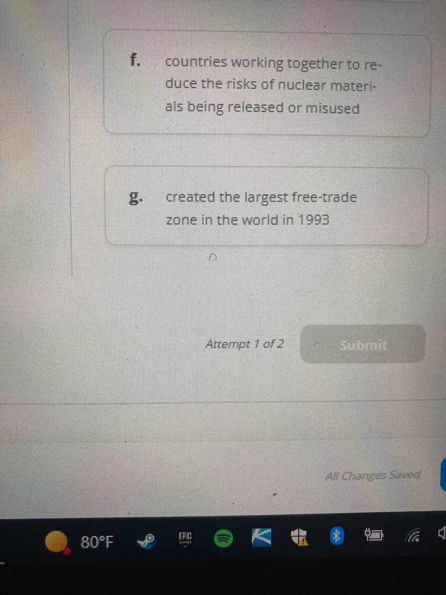 80°F
countries working together to re-
duce the risks of nuclear materi-
als being released or misused
created the largest free-trade
zone in the world in 1993
D
Attempt 1 of 2
EFIC
All Changes Saved