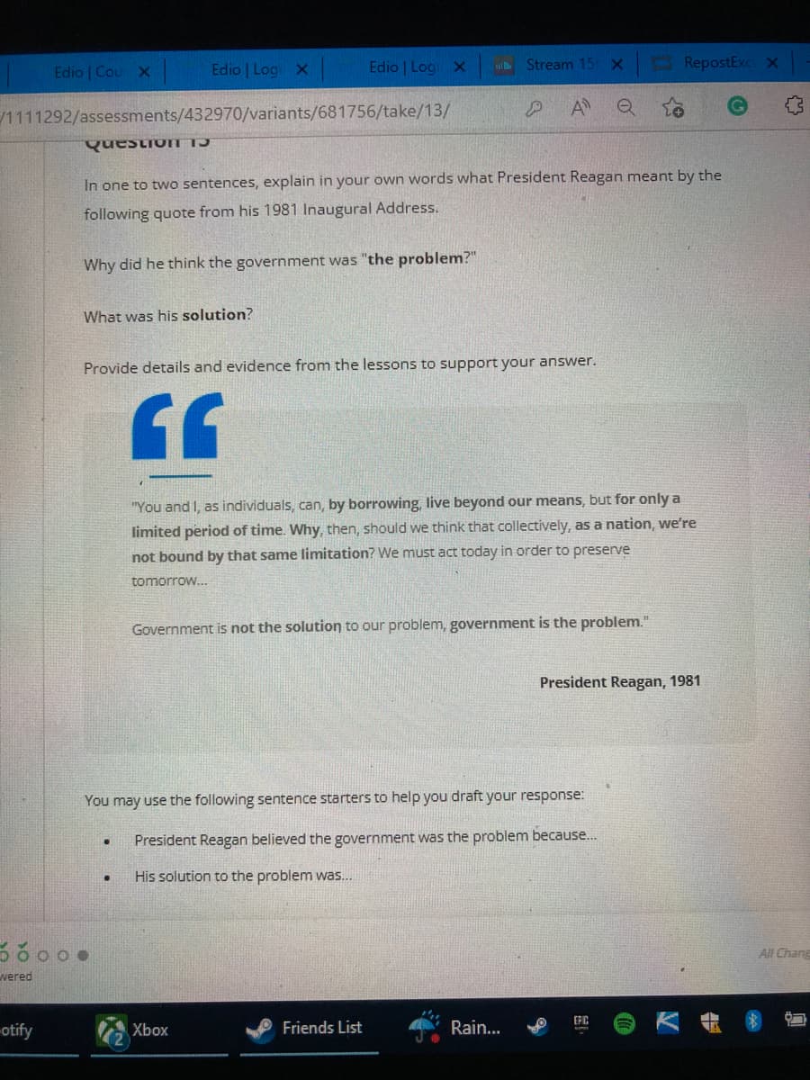 Edio | Cour X
Edio | Logi x
Edio | Logi X
Stream 15 X
RepostExc X
/1111292/assessments/432970/variants/681756/take/13/
P
A
Q
Question
In one to two sentences, explain in your own words what President Reagan meant by the
following quote from his 1981 Inaugural Address.
Why did he think the government was "the problem?"
What was his solution?
Provide details and evidence from the lessons to support your answer.
GG
"You and I, as individuals, can, by borrowing, live beyond our means, but for only a
limited period of time. Why, then, should we think that collectively, as a nation, we're
not bound by that same limitation? We must act today in order to preserve
tomorrow...
Government is not the solution to our problem, government is the problem."
You may use the following sentence starters to help you draft your response:
.
President Reagan believed the government was the problem because....
●
His solution to the problem was...
EFIC
Xbox
Friends List
Rain...
ooo.
il
wered
otify
President Reagan, 1981
All Chang